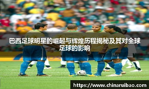 巴西足球明星的崛起与辉煌历程揭秘及其对全球足球的影响